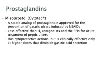  Misoprostol (Cytotec®)
◦ A stable analog of prostaglandin approved for the
prevention of gastric ulcers induced by NSAIDs
◦ Less effective than H2 antagonists and the PPIs for acute
treatment of peptic ulcers
◦ Has cytoprotective actions, but is clinically effective only
at higher doses that diminish gastric acid secretion
 