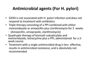 Antimicrobial agents (For H. pylori)
• GERD is not associated with H. pylori infection and does not
respond to treatment with antibiotics
• Triple therapy consisting of a PPI combined with either
metronidazole or amoxicillin plus clarithromycin for 2 weeks
◦ (Amoxicillin, omeprazole, clarithromycin)
• Quadruple therapy of bismuth subsalicylate and
metronidazole, tetracycline plus a PPI, administered for a 2-
week course
• Treatment with a single antimicrobial drug is less effective,
results in antimicrobial resistance, and is absolutely not
recommended
 