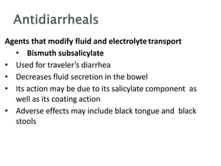 Agents that modify fluid and electrolytetransport
• Bismuth subsalicylate
• Used for traveler’s diarrhea
• Decreases fluid secretion in the bowel
• Its action may be due to its salicylate component as
well as its coating action
• Adverse effects may include black tongue and black
stools
 
