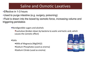 Saline and Osmotic Laxatives
•Nondigestible sugars and alcohols
•Lactulose (broken down by bacteria to acetic and lactic acid, which
causes the osmotic effect)
•Salts
•Milk of Magnesia (Mg(OH)2)
•Sodium Phosphates (used as enema)
•Sodium Citrate (used as enema)
-Effective in 1-3 hours
-Used to purge intestine (e.g. surgery, poisoning)
-Fluid is drawn into the bowel by osmotic force, increasing volume and
triggering peristalsis
 