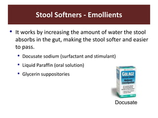 Stool Softners - Emollients
• It works by increasing the amount of water the stool
absorbs in the gut, making the stool softer and easier
to pass.
• Docusate sodium (surfactant and stimulant)
• Liquid Paraffin (oral solution)
• Glycerin suppositories
Docusate
 