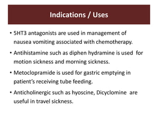 Indications / Uses
• 5HT3 antagonists are used in management of
nausea vomiting associated with chemotherapy.
• Antihistamine such as diphen hydramine is used for
motion sickness and morning sickness.
• Metoclopramide is used for gastric emptying in
patient’s receiving tube feeding.
• Anticholinergic such as hyoscine, Dicyclomine are
useful in travel sickness.
 