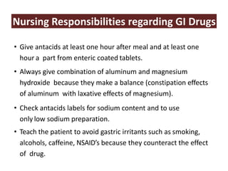 Nursing Responsibilities regarding GI Drugs
• Give antacids at least one hour after meal and at least one
hour a part from enteric coated tablets.
• Always give combination of aluminum and magnesium
hydroxide because they make a balance (constipation effects
of aluminum with laxative effects of magnesium).
• Check antacids labels for sodium content and to use
only low sodium preparation.
• Teach the patient to avoid gastric irritants such as smoking,
alcohols, caffeine, NSAID’s because they counteract the effect
of drug.
 