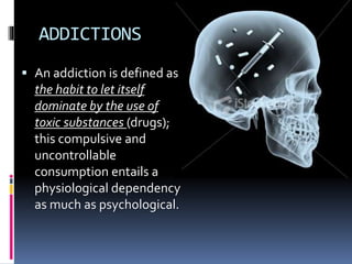 ADDICTIONS
 An addiction is defined as
the habit to let itself
dominate by the use of
toxic substances (drugs);
this compulsive and
uncontrollable
consumption entails a
physiological dependency
as much as psychological.
 