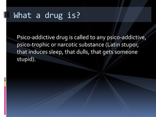 Psico-addictive drug is called to any psico-addictive,
psico-trophic or narcotic substance (Latin stupor,
that induces sleep, that dulls, that gets someone
stupid).
What a drug is?
 