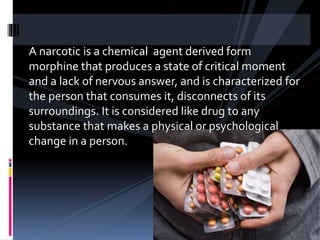 A narcotic is a chemical agent derived form
morphine that produces a state of critical moment
and a lack of nervous answer, and is characterized for
the person that consumes it, disconnects of its
surroundings. It is considered like drug to any
substance that makes a physical or psychological
change in a person.
 
