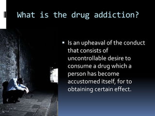 What is the drug addiction?
 Is an upheaval of the conduct
that consists of
uncontrollable desire to
consume a drug which a
person has become
accustomed itself, for to
obtaining certain effect.
 