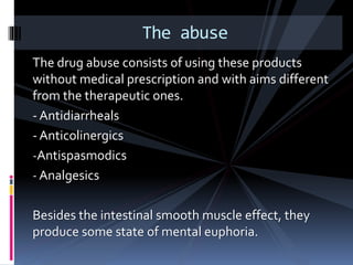 The drug abuse consists of using these products
without medical prescription and with aims different
from the therapeutic ones.
- Antidiarrheals
- Anticolinergics
-Antispasmodics
- Analgesics
Besides the intestinal smooth muscle effect, they
produce some state of mental euphoria.
The abuse
 