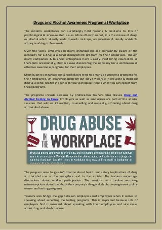 Drugs and Alcohol Awareness Program at Workplace
The modern workplaces can surprisingly hold reasons & solutions to lots of
psychological & stress-related issues. More often than not, it is the misuse of drugs
or alcohol which silently leads towards mishaps, absenteeism & deadly accidents
among working professionals.
Over the years, employers in many organizations are increasingly aware of the
necessity for a drug & alcohol management program for their employees. Though
many companies & business enterprises have usually tried hiring counsellors &
therapists occasionally, they are now discovering the necessity for a continuous &
effective awareness programs for their employees.
Most business organizations & workplaces tend to organize awareness programs for
their employees. An awareness program can play a vital role in reducing & stopping
drug & alcohol related incidents at your workplace. Here's what you can expect from
these programs.
The programs include sessions by professional trainers who discuss Drug and
Alcohol Testing in Essex. Employers as well as employees are part of the special
sessions that witness interaction, counselling and naturally, schooling about drug
and alcohol abuse.
The program aims to give information about health and safety implications of drug
and alcohol use at the workplace and in the society. The trainers encourage
discussions about worker participation. The sessions also involve removing
misconceptions about the about the company's drug and alcohol management policy
owner and testing programs.
Trainers also bridge the gap between employers and employees when it comes to
speaking about accepting the testing programs. This is important because lots of
employers find it awkward about speaking with their employees and vice verse
about drug and alcohol abuse.
 