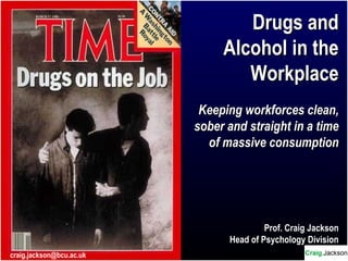Drugs andDrugs and
Alcohol in theAlcohol in the
WorkplaceWorkplace
Keeping workforces clean,Keeping workforces clean,
sober and straight in a timesober and straight in a time
of massive consumptionof massive consumption
Prof. Craig Jackson
Head of Psychology Division
BCUcraig.jackson@bcu.ac.uk
 