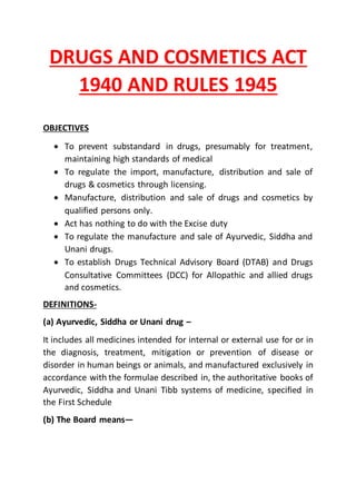 DRUGS AND COSMETICS ACT
1940 AND RULES 1945
OBJECTIVES
 To prevent substandard in drugs, presumably for treatment,
maintaining high standards of medical
 To regulate the import, manufacture, distribution and sale of
drugs & cosmetics through licensing.
 Manufacture, distribution and sale of drugs and cosmetics by
qualified persons only.
 Act has nothing to do with the Excise duty
 To regulate the manufacture and sale of Ayurvedic, Siddha and
Unani drugs.
 To establish Drugs Technical Advisory Board (DTAB) and Drugs
Consultative Committees (DCC) for Allopathic and allied drugs
and cosmetics.
DEFINITIONS-
(a) Ayurvedic, Siddha or Unani drug –
It includes all medicines intended for internal or external use for or in
the diagnosis, treatment, mitigation or prevention of disease or
disorder in human beings or animals, and manufactured exclusively in
accordance with the formulae described in, the authoritative books of
Ayurvedic, Siddha and Unani Tibb systems of medicine, specified in
the First Schedule
(b) The Board means—
 