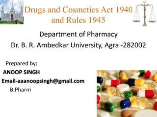 Drugs and Cosmetics Act 1940
and Rules 1945
Department of Pharmacy
Dr. B. R. Ambedkar University, Agra -282002
Prepared by:
ANOOP SINGH
Email-aaanoopsingh@gmail.com
B.Pharm
1
 
