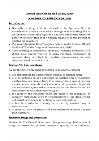 DRUGS AND COSMETICS ACTS, 1940
(CONTROL OF SPURIOUS DRUGS)
Introduction:
 Generally, a drug shall be deemed to be Spurious if it is
manufactured under a name which belongs to another drug, if it is
an imitation of another drug or if it has been substituted wholly or
partly by another drug or if it wrongly claims to be the product of
another manufacturer.
 The term “Spurious Drug‟ has been defined under Section-9B and
Section-17B of the Drugs and Cosmetics Act, 1940.
 Counterfeiting of commercial products, including medicines, is a
global issue and is reported in many countries. Circulation of
spurious drug can lead to negative consequences on both
consumers and manufacturers.
Section-9B: Spurious Drugs
As per the Act, a drug shall be deemed to be spurious drug if –
a. it is imported under a name which belongs to another drug;
b. it is an imitation of, or a substitute for another drug or resembles
another drug in a manner likely to deceive or bears upon it or upon
its label or container the name of another drug unless it is plainly
and conspicuously marked so as to reveal its true character and its
lack of identity with such other drug; or
c. the label or the container bears the name of an individual or
company purporting to be the manufacturer of the drug, which
individual or company is fictitious or does not exist; or
d. it has been substituted wholly or in part by another drug or
substance; or
e. it purports to be the product of a manufacturer of whom it is not
truly a product.
Imported Drugs and cosmetics:
Section 10: The Central Government has power to prohibit import of
drugs or cosmetics of non- standard quality, or misbranded,
 