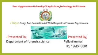 Sam Higginbottom University Of Agriculture,Technology And Science
•Topic-DrugsAnd CosmeticsActWith Respect to Forensic Significance
•PresentedTo; Presented By;
Department of forensic science Pallavi kumari
ID; 19MSFS001
 