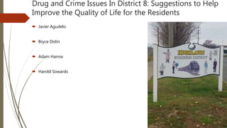 Drug and Crime Issues In District 8: Suggestions to Help
Improve the Quality of Life for the Residents
 Javier Agudelo
 Bryce Dolin
 Adam Hanna
 Harold Sowards
 