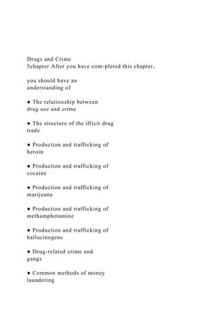 Drugs and Crime
5chapter After you have com-pleted this chapter,
you should have an
understanding of
● The relationship between
drug use and crime
● The structure of the illicit drug
trade
● Production and trafficking of
heroin
● Production and trafficking of
cocaine
● Production and trafficking of
marijuana
● Production and trafficking of
methamphetamine
● Production and trafficking of
hallucinogens
● Drug-related crime and
gangs
● Common methods of money
laundering
 
