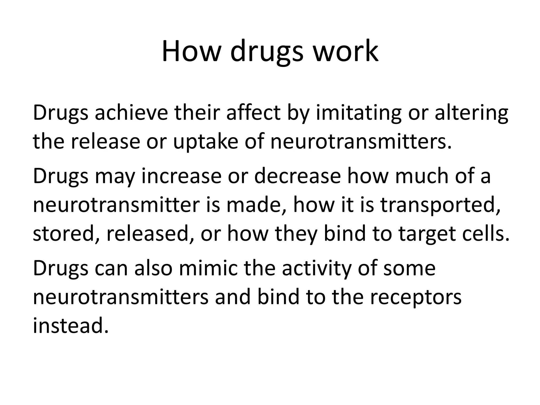 How drugs work
Drugs achieve their affect by imitating or altering
the release or uptake of neurotransmitters.
Drugs may increase or decrease how much of a
neurotransmitter is made, how it is transported,
stored, released, or how they bind to target cells.
Drugs can also mimic the activity of some
neurotransmitters and bind to the receptors
instead.
