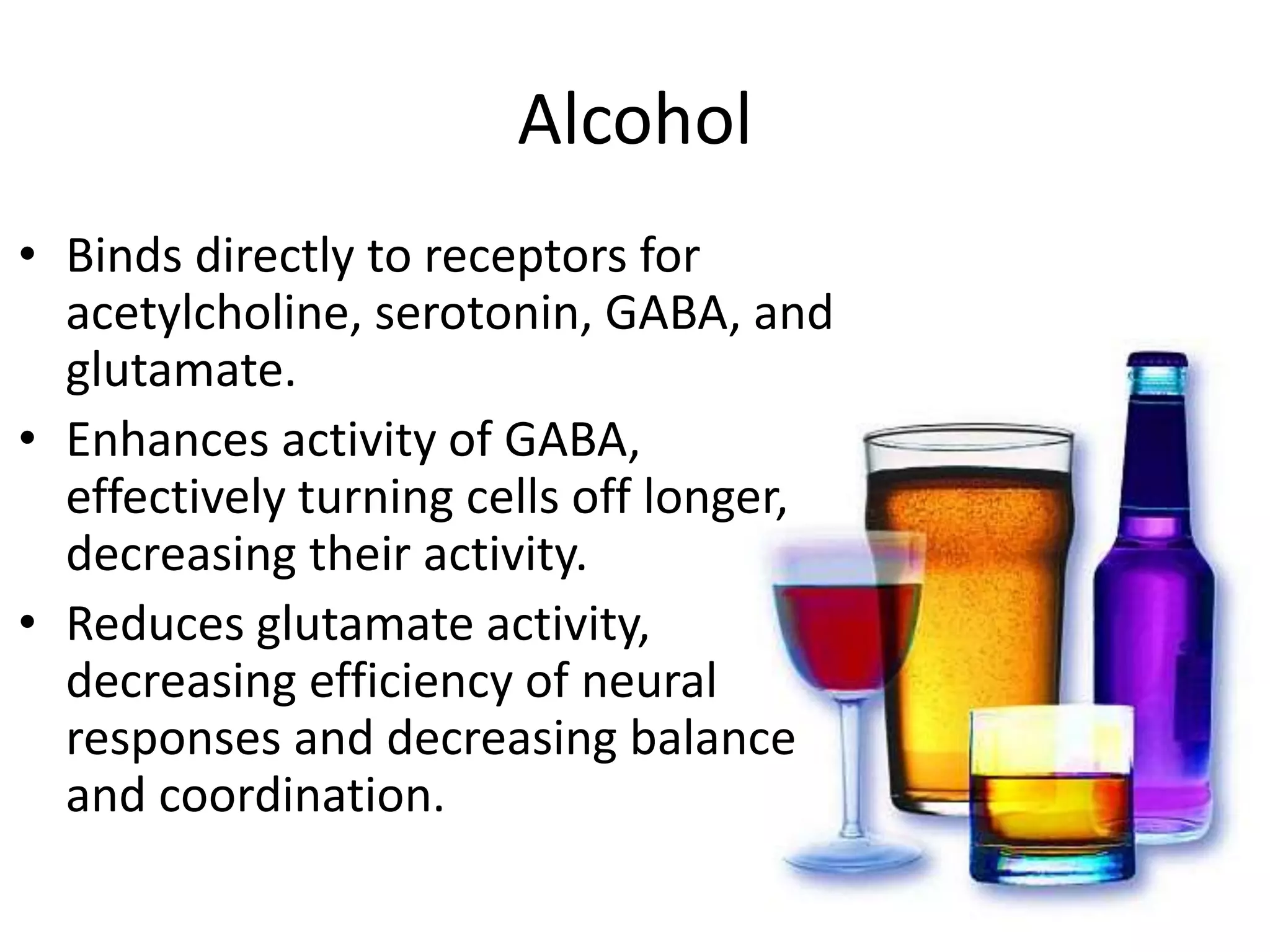 Alcohol
• Binds directly to receptors for
acetylcholine, serotonin, GABA, and
glutamate.
• Enhances activity of GABA,
effectively turning cells off longer,
decreasing their activity.
• Reduces glutamate activity,
decreasing efficiency of neural
responses and decreasing balance
and coordination.