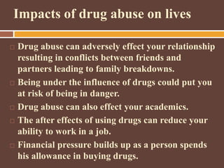 Impacts of drug abuse on lives
 Drug abuse can adversely effect your relationship
resulting in conflicts between friends and
partners leading to family breakdowns.
 Being under the influence of drugs could put you
at risk of being in danger.
 Drug abuse can also effect your academics.
 The after effects of using drugs can reduce your
ability to work in a job.
 Financial pressure builds up as a person spends
his allowance in buying drugs.
 