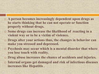  A person becomes increasingly dependent upon drugs as
he starts thinking that he can not operate or function
properly without drugs.
 Some drugs can increase the likelihood of reacting in a
violent way or to be a victim of violence.
 Drugs alter your actions thus, the changes in behavior can
make you stressed and depressed.
 Psychosis may occur which is a mental disorder that where
you lose touch with reality.
 Drug abuse increases the chance of accidents and injuries.
 Internal organs get damaged and risk of infectious diseases
increases like Hepatitis .
 