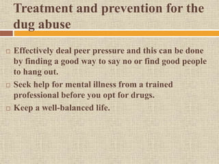 Treatment and prevention for the
dug abuse
 Effectively deal peer pressure and this can be done
by finding a good way to say no or find good people
to hang out.
 Seek help for mental illness from a trained
professional before you opt for drugs.
 Keep a well-balanced life.
 