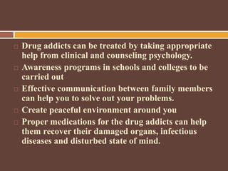  Drug addicts can be treated by taking appropriate
help from clinical and counseling psychology.
 Awareness programs in schools and colleges to be
carried out
 Effective communication between family members
can help you to solve out your problems.
 Create peaceful environment around you
 Proper medications for the drug addicts can help
them recover their damaged organs, infectious
diseases and disturbed state of mind.
 