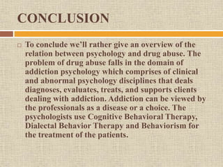 CONCLUSION
 To conclude we’ll rather give an overview of the
relation between psychology and drug abuse. The
problem of drug abuse falls in the domain of
addiction psychology which comprises of clinical
and abnormal psychology disciplines that deals
diagnoses, evaluates, treats, and supports clients
dealing with addiction. Addiction can be viewed by
the professionals as a disease or a choice. The
psychologists use Cognitive Behavioral Therapy,
Dialectal Behavior Therapy and Behaviorism for
the treatment of the patients.
 
