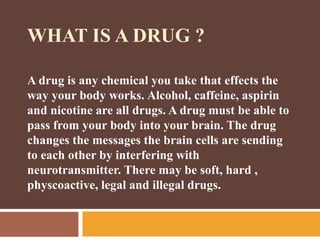 WHAT IS A DRUG ?
A drug is any chemical you take that effects the
way your body works. Alcohol, caffeine, aspirin
and nicotine are all drugs. A drug must be able to
pass from your body into your brain. The drug
changes the messages the brain cells are sending
to each other by interfering with
neurotransmitter. There may be soft, hard ,
physcoactive, legal and illegal drugs.
 
