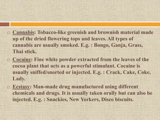  Cannabis: Tobacco-like greenish and brownish material made
up of the dried flowering tops and leaves. All types of
cannabis are usually smoked. E.g. : Bongo, Ganja, Grass,
Thai stick.
 Cocaine: Fine white powder extracted from the leaves of the
cocoa plant that acts as a powerful stimulant. Cocaine is
usually sniffed/snorted or injected. E.g. : Crack, Cake, Coke,
Lady.
 Ecstasy: Man-made drug manufactured using different
chemicals and drugs. It is usually taken orally but can also be
injected. E.g. : Snackies, New Yorkers, Disco biscuits.
 