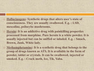  Hallucinogens: Synthetic drugs that alters user’s state of
consciousness. They are usually swallowed. E.g. : LSD,
mescaline, psilocybe mushrooms.
 Heroin: It is an addictive drug with painkilling properties
processed from morphine. Pure heroin is a white powder. It is
usually injected but can be sniffed or inhaled. E.g. : Smack,
Brown, Junk, White lady.
 Methamphetamine: It is a synthetic drug that belongs to the
group of drugs known as ATS. It is available in the form of
powder, tablet or crystals. It can be swallowed, injected or
smoked. E.g. : Crack meth, Ice, Tik, Yaba.
 