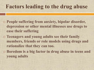 Factors leading to the drug abuse
 People suffering from anxiety, bipolar disorder,
depression or other mental illnesses use drugs to
ease their suffering
 Teenagers and young adults see their family
members, friends or role models using drugs and
rationalize that they can too.
 Boredom is a big factor in drug abuse in teens and
young adults
 