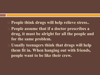  People think drugs will help relieve stress..
 People assume that if a doctor prescribes a
drug, it must be alright for all the people and
for the same problem.
 Usually teenagers think that drugs will help
them fit in. When hanging out with friends,
people want to be like their crew.
 