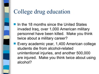 College drug education In the 18 months since the United States invaded Iraq, over 1,000 American military personnel have been killed.  Make you think twice about a military career? Every academic year, 1,400 American college students die from alcohol-related unintentional injuries, and another 500,000 are injured.  Make you think twice about using alcohol? 