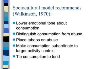 Sociocultural model recommends (Wilkinson, 1970):  Lower emotional tone about consumption Distinguish consumption from abuse Place taboos on abuse Make consumption subordinate to larger activity context Tie consumption to food 