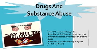 Drugs And
Substance Abuse
Intern/I'd - Annu(20180233768)
School/I'd - G.S.K.V. sec-16 Rohini (1413070)
InternshipsTeacher Coordinator - Dr. Sushma
Singh
Submitted to - Social intership programe
(Ladli Foundation)
 