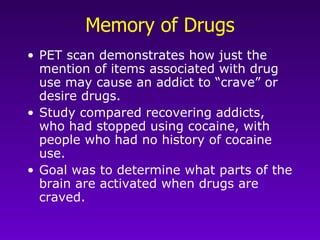 Memory of Drugs PET scan demonstrates how just the mention of items associated with drug use may cause an addict to “crave” or desire drugs.  Study compared recovering addicts, who had stopped using cocaine, with people who had no history of cocaine use.  Goal was to determine what parts of the brain are activated when drugs are craved. 