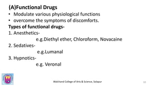 Walchand College of Arts & Science, Solapur
(A)Functional Drugs
• Modulate various physiological functions
• overcome the symptoms of discomforts.
Types of functional drugs-
1. Anesthetics-
e.g.Diethyl ether, Chloroform, Novacaine
2. Sedatives-
e.g.Lumanal
3. Hypnotics-
e.g. Veronal
10
 