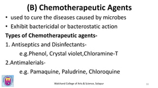Walchand College of Arts & Science, Solapur
(B) Chemotherapeutic Agents
• used to cure the diseases caused by microbes
• Exhibit bactericidal or bacterostatic action
Types of Chemotherapeutic agents-
1. Antiseptics and Disinfectants-
e.g.Phenol, Crystal violet,Chloramine-T
2.Antimalerials-
e.g. Pamaquine, Paludrine, Chloroquine
16
 