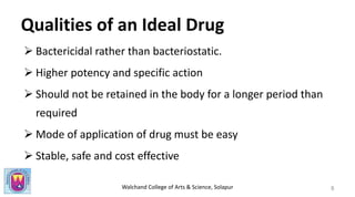 Walchand College of Arts & Science, Solapur
Qualities of an Ideal Drug
 Bactericidal rather than bacteriostatic.
 Higher potency and specific action
 Should not be retained in the body for a longer period than
required
 Mode of application of drug must be easy
 Stable, safe and cost effective
8
 