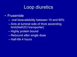 Loop diuretics Frusemide oral bioavailability between 10 and 90% Acts at luminal side of thick ascending limb(NaK2Cl transporter) Highly protein bound Rebound after single dose Half-life 4 hours 