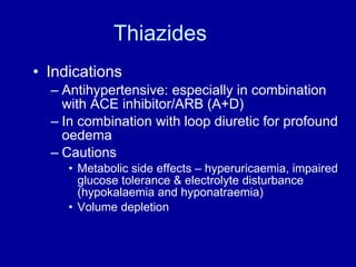 Thiazides Indications Antihypertensive: especially in combination with ACE inhibitor/ARB (A+D) In combination with loop diuretic for profound oedema Cautions Metabolic side effects – hyperuricaemia, impaired glucose tolerance & electrolyte disturbance (hypokalaemia and hyponatraemia) Volume depletion 
