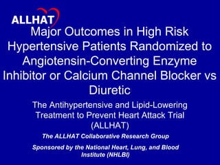 Major Outcomes in High Risk Hypertensive Patients Randomized to Angiotensin-Converting Enzyme Inhibitor or Calcium Channel Blocker vs Diuretic The Antihypertensive and Lipid-Lowering Treatment to Prevent Heart Attack Trial (ALLHAT) The ALLHAT Collaborative Research Group Sponsored by the National Heart, Lung, and Blood Institute (NHLBI) JAMA. 2002;288:2981-2997 ALLHAT 