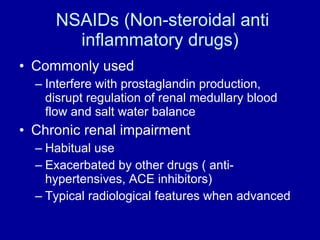 NSAIDs (Non-steroidal anti inflammatory drugs) Commonly used Interfere with prostaglandin production,  disrupt regulation of renal medullary blood flow and salt water balance Chronic renal impairment Habitual use Exacerbated by other drugs ( anti-hypertensives, ACE inhibitors) Typical radiological features when advanced 