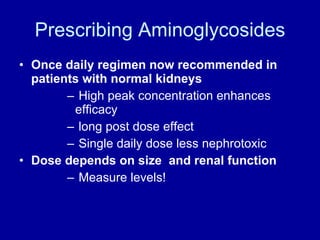 Prescribing Aminoglycosides Once daily regimen now recommended in patients with normal kidneys High peak concentration enhances efficacy  long post dose effect Single daily dose less nephrotoxic Dose depends on size  and renal function Measure levels! 