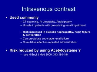 Intravenous contrast Used commonly   CT scanning, IV urography, Angiography Unsafe in patients with pre-existing renal impairment Risk increased in diabetic nephropathy, heart failure & dehydration Can precipitate end-stage renal failure Cumulative effect on repeated administration Risk reduced by using Acetylcysteine ? see N Engl J Med 2000; 343:180-184 