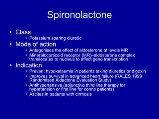 Spironolactone Class Potassium sparing diuretic Mode of action Antagonises the effect of aldosterone at levels MR Mineralocorticoid receptor (MR)–aldosterone complex translocates to nucleus to affect gene transcription Indication Prevent hypokalaemia in patients taking diuretics or digoxin Improves survival in advanced heart failure (RALES 1999 Randomised Aldactone Evaluation Study) Antihypertensive (adjunctive third line therapy for hypertension or first line for conns patients) Ascites in patients with cirrhosis 
