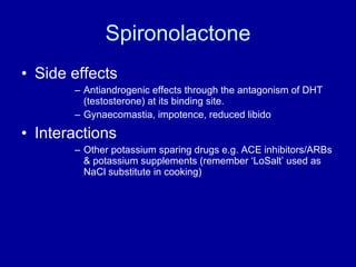Spironolactone Side effects Antiandrogenic effects through the antagonism of DHT (testosterone) at its binding site.  Gynaecomastia, impotence, reduced libido Interactions Other potassium sparing drugs e.g. ACE inhibitors/ARBs & potassium supplements (remember ‘LoSalt’ used as NaCl substitute in cooking) 