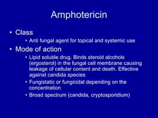 Amphotericin Class Anti fungal agent for topical and systemic use Mode of action Lipid soluble drug. Binds steroid alcohols (ergosterol) in the fungal cell membrane causing leakage of cellular content and death. Effective against candida species Fungistatic or fungicidal depending on the concentration Broad spectrum (candida, cryptosporidium) 