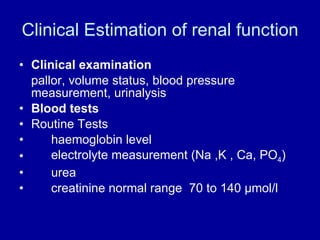 Clinical Estimation of renal function Clinical examination pallor, volume status, blood pressure measurement, urinalysis Blood tests Routine Tests haemoglobin level electrolyte measurement (Na ,K , Ca, PO 4 ) urea creatinine normal range  70 to 140  μ mol/l 