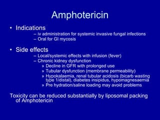 Amphotericin Indications  iv administration for systemic invasive fungal infections Oral for GI mycosis Side effects Local/systemic effects with infusion (fever) Chronic kidney dysfunction Decline in GFR with prolonged use Tubular dysfunction (membrane permeability) Hypokalaemia, renal tubular acidosis (bicarb wasting type 1/distal), diabetes insipidus, hypomagnesaemia Pre hydration/saline loading may avoid problems Toxicity can be reduced substantially by liposomal packing of Amphotericin 